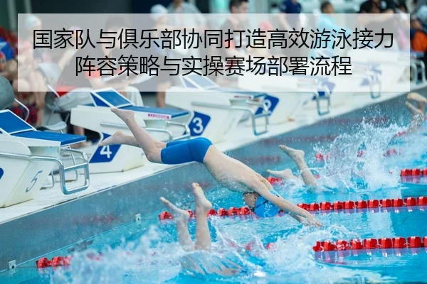 国家队与俱乐部协同打造高效游泳接力阵容策略与实操赛场部署流程 - Leyu